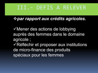 III.- DEFIS A RELEVER
par rapport aux crédits agricoles.
Mener des actions de lobbying
auprès des femmes dans le domaine
agricole ;
Réfléchir et proposer aux institutions
de micro-finance des produits
spéciaux pour les femmes

 