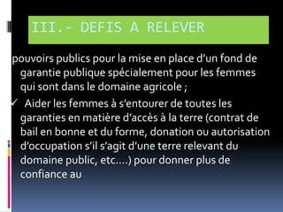 III.- DEFIS A RELEVER
pouvoirs publics pour la mise en place d’un fond de
garantie publique spécialement pour les femmes
qui sont dans le domaine agricole ;
 Aider les femmes { s’entourer de toutes les
garanties en matière d’accès { la terre (contrat de
bail en bonne et du forme, donation ou autorisation
d’occupation s’il s’agit d’une terre relevant du
domaine public, etc….) pour donner plus de
confiance au

 