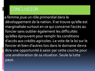 CONCLUSION
La femme joue un rôle primordial dans le
développement de la nation. Il se trouve qu’elle est
marginalisée surtout en ce qui concerne l’accès au
foncier sans oublier également les difficultés
qu’elles éprouvent pour remplir les conditions
d’accès aux crédits agricoles. Le vote de la loi sur le
foncier et bien d’autres lois dans le domaine devra
être une opportunité à saisir par cette couche pour
une amélioration de sa situation. Seule la lutte
paye.

 