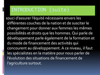 INTRODUCTION (suite)
souci d’assurer l’équité nécessaire envers les
différentes couches de la nation et de susciter le
changement pour donner aux femmes les mêmes
possibilités et droits que les hommes. Qui parle de
développement parle également de la formation et
du mode de financement des activités qui
concourent au développement. A ce niveau, il faut
les spécialistes en la matière pour nous parler de
l’évolution des situations de financement de
l’agriculture surtout.

 