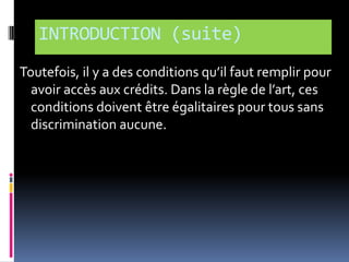 INTRODUCTION (suite)
Toutefois, il y a des conditions qu’il faut remplir pour
avoir accès aux crédits. Dans la règle de l’art, ces
conditions doivent être égalitaires pour tous sans
discrimination aucune.

 
