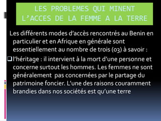 LES PROBLEMES QUI MINENT
L’ACCES DE LA FEMME A LA TERRE
Les différents modes d’accès rencontrés au Benin en
particulier et en Afrique en générale sont
essentiellement au nombre de trois (03) à savoir :
 l’héritage : il intervient { la mort d’une personne et
concerne surtout les hommes. Les femmes ne sont
généralement pas concernées par le partage du
patrimoine foncier. L’une des raisons couramment
brandies dans nos sociétés est qu’une terre

 