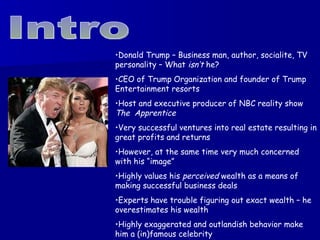 Intro Donald Trump – Business man, author, socialite, TV personality – What  isn’t  he? CEO of Trump Organization and founder of Trump Entertainment resorts Host and executive producer of NBC reality show  The  Apprentice Very successful ventures into real estate resulting in great profits and returns However, at the same time very much concerned with his “image” Highly values his  perceived  wealth as a means of making successful business deals Experts have trouble figuring out exact wealth – he overestimates his wealth Highly exaggerated and outlandish behavior make him a (in)famous celebrity 