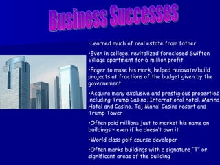Business Successes Learned much of real estate from father Even in college, revitalized foreclosed Swifton Village apartment for 6 million profit Eager to make his mark, helped renovate/build projects at fractions of the budget given by the governement Acquire many exclusive and prestigious properties including Trump Casino, International hotel, Marina Hotel and Casino, Taj Mahal Casino resort and Trump Tower Often paid millions just to market his name on buildings – even if he doesn’t own it World class golf course developer Often marks buildings with a signature “T” or significant areas of the building 