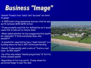 Business "Image" Donald Trump’s true “value” and “success” are hard to gauge A 2005 book citing anonymous sources cited he was worth between $150-$250 million Trump promptly sued him for defamation as it would cause him to lose out on future deals When asked whether he has exaggerated his wealth, he responded “I think everybody does, who wouldn’t?” A newsletter reported he has a “small interest” in a building where he had a 30% limited partnership Donald Trump quickly sent a note of “You’re a real loser. Is 50% small?” He often only makes “mental projections” of his 4-6 billion claimed wealth Regardless of his true worth, Trump values his  perceived  image to seal the deal. 