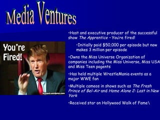 Media Ventures Host and executive producer of the successful show  The Apprentice –  You’re fired! Initially paid $50,000 per episode but now makes 3 million per episode Owns the Miss Universe Organization of companies including the Miss Universe, Miss USA and Miss Teen pagents Has held multiple WrestleMania events as a major WWE fan Multiple cameos in shows such as  The Fresh Prince of Bel-Air  and  Home Alone 2: Lost in New York Received star on Hollywood Walk of Fame\ 