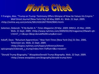 Frangos, Alex. "Trump on Trump: Testimony Offers Glimpse of How He Values His Empire."  Wall Street Journal  [New York City] 18 May 2009: A1. Web. 21 Sept. 2009.  <http://online.wsj.com/article/SB124261067783429043.html> Solomon, Deborah. "If He Builds It."  Times Magazine  29 Mar. 2009: MM12. 25 Mar. 2009.  Web. 21 Sept. 2009. <http://www.nytimes.com/2009/03/29/magazine/29wwln-q4- t.html?_r=1&scp=3&sq=donald%20trump&st=cse> Itzkoff, Dave. "Reluctant Apprentices."  New York Times  [New York City] 31 Dec. 2006,  Television sec. Web. 21 Sept. 2009.  <http://topics.nytimes.com/topics/reference/timest opicspeople/t/donald_j_trump/index.htm l?offset=0&s=newest> "Donald Trump Biography."  WoopidooDonald Trump Biography . Web. 22 Sept. 2009.  <http://www.woopidoo.com/biography/donald-trump.htm> Works Cited 
