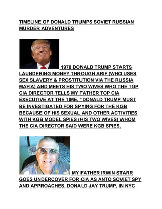 TIMELINE OF DONALD TRUMPS SOVIET RUSSIAN
MURDER ADVENTURES
1970 DONALD TRUMP STARTS
LAUNDERING MONEY THROUGH ARIF (WHO USES
SEX SLAVERY & PROSTITUTION VIA THE RUSSIA
MAFIA) AND MEETS HIS TWO WIVES WHO THE TOP
CIA DIRECTOR TELLS MY FATHER TOP CIA
EXECUTIVE AT THE TIME, “DONALD TRUMP MUST
BE INVESTIGATED FOR SPYING FOR THE KGB
BECAUSE OF HIS SEXUAL AND OTHER ACTIVITIES
WITH KGB MODEL SPIES (HIS TWO WIVES) WHOM
THE CIA DIRECTOR SAID WERE KGB SPIES.
MY FATHER IRWIN STARR
GOES UNDERCOVER FOR CIA AS ANTO SOVIET SPY
AND APPROACHES, DONALD JAY TRUMP, IN NYC
 