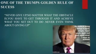 ONE OF THE TRUMPS GOLDEN RULE OF
SUCESS
“NEVER GIVE UP.NO MATTER WHAT THE OBSTACLE
IS,YOU HAVE TO GET THROUGH IT AND ACHIEVE
WHAT YOU SET OUT TO DO .NEVER EVEN THINK
ABOUT GIVING UP”
 