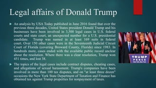 Legal affairs of Donald Trump
 An analysis by USA Today published in June 2016 found that over the
previous three decades, United States president Donald Trump and his
businesses have been involved in 3,500 legal cases in U.S. federal
courts and state court, an unexpected number for a U.S. presidential
candidate. Trump was named in at least 169 suits in federal
court. Over 150 other cases were in the Seventeenth Judicial Circuit
Court of Florida (covering Broward County, Florida) since 1983. In
hundreds more, cases ended with the available public record unclear
about the resolution. Where there was a clear resolution, Trump won
451 times, and lost 38.
 The topics of the legal cases include contract disputes, cheating cases,
and allegations of sexual harassment. Trump's companies have been
involved in more than 100 tax disputes, and on "at least three dozen"
occasions the New York State Department of Taxation and Finance has
obtained tax against Trump properties for nonpayment of taxes.
 