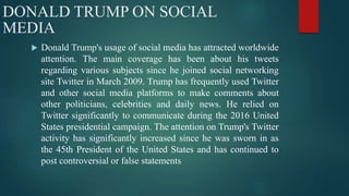 DONALD TRUMP ON SOCIAL
MEDIA
 Donald Trump's usage of social media has attracted worldwide
attention. The main coverage has been about his tweets
regarding various subjects since he joined social networking
site Twitter in March 2009. Trump has frequently used Twitter
and other social media platforms to make comments about
other politicians, celebrities and daily news. He relied on
Twitter significantly to communicate during the 2016 United
States presidential campaign. The attention on Trump's Twitter
activity has significantly increased since he was sworn in as
the 45th President of the United States and has continued to
post controversial or false statements
 