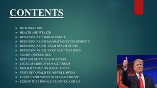 CONTENTS
 INTRODUCTION
 HEALTH AND WEALTH
 BUSINESS CAREER-REAL ESTATE
 BUSINESS CAREER-MANHATTAN DEVELOPMENTS
 BUSINESS CAREER –PALM BEACH ESTATE
 BUSINESS CAREER –GOLF BEACH COURSES
 TRUMP UNIVERSITIES
 BEST GOLDEN RULES OF SUCESS
 LEGAL AFFAIRS OF DONALD TRUMP
 DONALD TRUMP ON SOCIAL MEDIA
 STATS OF DONALD TRUMP FOLLOWERS
 FUNNY EXPRESSIONS OF DONALD TRUMP
 LESSON THAT DONALD TRUMP TAUGHT US
 