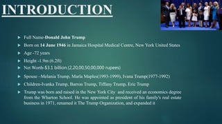 INTRODUCTION
 Full Name-Donald John Trump
 Born on 14 June 1946 in Jamaica Hospital Medical Centre, New York United States
 Age -72 years
 Height -1.9m (6.2ft)
 Net Worth-$3.1 billion.(2,20,00,50,00,000 rupees)
 Spouse –Melania Trump, Marla Maples(1993-1999), Ivana Trump(1977-1992)
 Children-Ivanka Trump, Barron Trump, Tiffany Trump, Eric Trump
 Trump was born and raised in the New York City and received an economics degree
from the Wharton School. He was appointed as president of his family's real estate
business in 1971, renamed it The Trump Organization, and expanded it
 