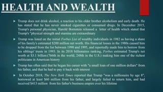 HEALTH AND WEALTH
 Trump does not drink alcohol, a reaction to his older brother alcoholism and early death. He
has stated that he has never smoked cigarettes or consumed drugs. In December 2015,
Trump's personal physician, Harold Bornstein released a letter of health which stated that
Trump's "physical strength and stamina are extraordinary
 Trump was listed on the initial Forbes List of wealthy individuals in 1982 as having a share
of his family's estimated $200 million net worth. His financial losses in the 1980s caused him
to be dropped from the list between 1990 and 1995, and reportedly made him to borrow from
his siblings' trusts in 1993. In its 2018 billionaires ranking, Forbes estimated Trump's net
worth at $3.1 billion (766th in the world, 248th in the U.S.) making him one of the richest
politicians in American history
 Trump has often said that he began his career with "a small loan of one million dollars" from
his father, and that he had to pay it back with interest
 In October 2018, The New York Times reported that Trump "was a millionaire by age 8",
borrowed at least $60 million from his father, and largely failed to return him, and had
received $413 million from his father's business empire over his lifetime
 