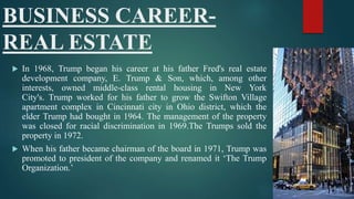 BUSINESS CAREER-
REAL ESTATE
 In 1968, Trump began his career at his father Fred's real estate
development company, E. Trump & Son, which, among other
interests, owned middle-class rental housing in New York
City's. Trump worked for his father to grow the Swifton Village
apartment complex in Cincinnati city in Ohio district, which the
elder Trump had bought in 1964. The management of the property
was closed for racial discrimination in 1969.The Trumps sold the
property in 1972.
 When his father became chairman of the board in 1971, Trump was
promoted to president of the company and renamed it ‘The Trump
Organization.’
 