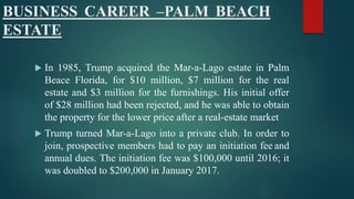 BUSINESS CAREER –PALM BEACH
ESTATE
 In 1985, Trump acquired the Mar-a-Lago estate in Palm
Beace Florida, for $10 million, $7 million for the real
estate and $3 million for the furnishings. His initial offer
of $28 million had been rejected, and he was able to obtain
the property for the lower price after a real-estate market
 Trump turned Mar-a-Lago into a private club. In order to
join, prospective members had to pay an initiation fee and
annual dues. The initiation fee was $100,000 until 2016; it
was doubled to $200,000 in January 2017.
 