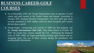 BUSINESS CAREER-GOLF
COURSES
 As of December 2016, the Trump Organization owns or operates 18 golf
course and golf resorts in the United States and abroad. According to
Trump's FEC (Federal Election Commission) his 2015 golf and resort
revenue amounted to $382 million while his three European golf courses
did not show a profit.
 Trump began constructing golf courses in 1999; his first property was
the Trump International Golf Club, West Palm Beach in Florida. By
2007, he owned four courses around the U.S. . Following the financial
crisis of 2007–2008, he began purchasing existing golf courses and re-
designing them. His use of these courses during his presidency was
causing public discussions.
 