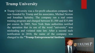 Trump University
 Trump University was a for-profit education company that
was founded by Trump and his associates, Michael Sexton
and Jonathan Spitalny. The company ran a real estate
training program and charged between $1,500 and $35,000
per course. In 2005, New York State authorities notified
the operation that its use of the word "university" was
misleading and violated state law. After a second such
notification in 2010, the name of the company was
changed to the "Trump Entrepreneurial Institute .
 