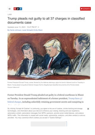 LAW
DONATE
Trump pleads not guilty to all 37 charges in classified
documents case
Updated June 13, 2023 ꞏ 10:27 PM ET
Former President Donald Trump, center, flanked by his defense attorneys, signs his bond in federal court on Tuesday in
Miami. Trump plead not guilty to federal charges that he illegally kept classified documents at his Florida estate.
Elizabeth Williams/AP
Former President Donald Trump pleaded not guilty in a federal courthouse in Miami
on Tuesday. In an unprecedented indictment of a former president, Trump faces 37
federal charges, including unlawfully retaining government secrets and conspiring to
obstruct justice.
The indictment alleges that Trump was personally involved in packing the documents
as he left the White House in 2021, that he bragged about having secret materials and
caused his own lawyer to mislead the FBI about what kind of papers he had stored at
Mar­a­Lago.
His aide Walt Nauta has also been indicted for concealing documents and for making
By clicking “Accept All Cookies” or continuing, you agree to the use of cookies, similar tracking and storage
technologies, and information about your device to enhance your viewing, listening and user experience,
personalize content, personalize messages from NPR’s sponsors, provide social media features, and analyze
NPR’s traffic. This information is shared with social media, sponsorship, analytics, and other vendors or service
providers. You may customize which cookies you accept in "Cookie Settings."
Cookies Settings
By Carrie Johnson, Lexie Schapitl, Emily Olson
 
