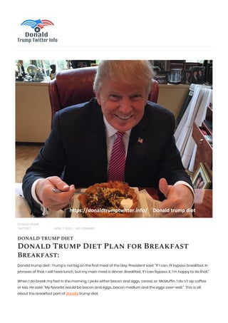 DONALD TRUMP
TWITTER | APRIL 7, 2020 | NO COMMENT
DONALD TRUMP DIET
Donald Trump Diet Plan for Breakfast
Breakfast:
Donald trump diet : Trump’s not big on the first meal of the day. President said: “If I can, I’ll bypass breakfast. In
phrases of that, I will have lunch, but my main meal is dinner. Breakfast, if I can bypass it, I’m happy to do that.”
When I do break my fast in the morning, I picks either bacon and eggs, cereal, or McMuffin. I do n’t sip coffee
or tea. He said: “My favorite would be bacon and eggs…bacon medium and the eggs over-well.” This is all
about the breakfast part of donald trump diet.
 