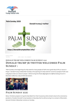 DONALD TRUMP
TWITTER | APRIL 7, 2020 | NO COMMENT
DONALD TRUMP WELCOMED PALM SUNDAY 2020
Donald trump jr twitter welcomed Palm
Sunday :
“Palm Sunday is the beginning of a Holy week for many people of Faith and a great day to lift our voices in
Prayer,”. Donald Trump jr twitter.Palm Sunday is the opening of a Holy week for numerous people of Faith and
a big day to raise our voices in prayer. I will be tuning into Pastor @greglaurie at @harvestorg Church in
Riverside, California, a day at 11:00 A.M. Eastern.
Palm Sunday 2020
Many Christians prepare to hug the Holy Week from their houses by online streams due to the coronavirus
pandemic. President Donald Trump tweeted on Saturday that he will be tuning in to a stream of Riverside’s
Harvest Christian Fellowship’s services on Sunday.
 