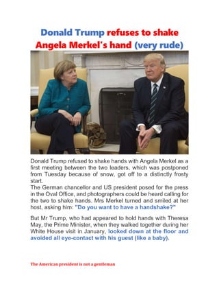 The American president is not a gentleman
Donald Trump refuses to shake
Angela Merkel's hand (very rude)
Donald Trump refused to shake hands with Angela Merkel as a
first meeting between the two leaders, which was postponed
from Tuesday because of snow, got off to a distinctly frosty
start.
The German chancellor and US president posed for the press
in the Oval Office, and photographers could be heard calling for
the two to shake hands. Mrs Merkel turned and smiled at her
host, asking him: "Do you want to have a handshake?"
But Mr Trump, who had appeared to hold hands with Theresa
May, the Prime Minister, when they walked together during her
White House visit in January, looked down at the floor and
avoided all eye-contact with his guest (like a baby).
 