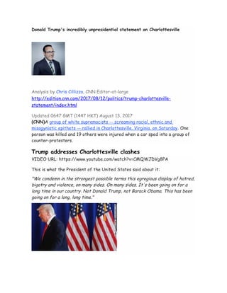 Donald Trump's incredibly unpresidential statement on Charlottesville
Analysis by Chris Cillizza, CNN Editor-at-large
http://edition.cnn.com/2017/08/12/politics/trump-charlottesville-
statement/index.html
Updated 0647 GMT (1447 HKT) August 13, 2017
(CNN)A group of white supremacists -- screaming racial, ethnic and
misogynistic epithets -- rallied in Charlottesville, Virginia, on Saturday. One
person was killed and 19 others were injured when a car sped into a group of
counter-protesters.
Trump addresses Charlottesville clashes
VIDEO URL: https://www.youtube.com/watch?v=CMQWJDVg8PA
This is what the President of the United States said about it:
"We condemn in the strongest possible terms this egregious display of hatred,
bigotry and violence, on many sides. On many sides. It's been going on for a
long time in our country. Not Donald Trump, not Barack Obama. This has been
going on for a long, long time."
 