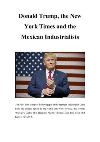 Donald Trump, the New
York Times and the
Mexican Industrialists
The New York Times is the newspaper of the Mexican Industrialist Carlo
Slim, the richest person in the world until very recently. See Forbes
“Mexico's Carlos Slim Reclaims World's Richest Man Title From Bill
Gates”, July 2014.
 
