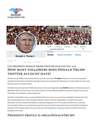 DONALD TRUMP
TWITTER | APRIL 7, 2020 | NO COMMENT
USA PRESIDENT DONALD TRUMP TWITTER ANALYSIS TILL 2020
How many followers does Donald Trump
twitter account have?
Donald Trump Twitter name is Donald Trump jr has more than 77 million followers. He is the most popular
president in the history of America. Donald Trump has a massive fan following on social media. He is the most
famous person on social media.
President account opened in 2009. Since then, he has sent approximately 50,465 tweets. His official account is
@RealDonaldTrump since then. If we take a look at Trump’s following 2009, the year he opened his account,
until today, the evolution is quite impressive.
Donald Trump Twitter keeps using his official Twitter account Donald trump jr preferably, instead of the one
from the presidency i.e., Potus. President Obama used to have an organization running his accounts.
Whenever he sent a tweet individually, he added its signature to it so the public would know. In contrast,
Trump tweets today are considered as a great reservoir of information. We have to say that this analysis is
based on Donal trump twitter account, they are not fraudulent or made up; those are tweets sent by the
president of the USA.
President profile is @realDonaldTrump.
 