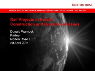 FINANCIAL INSTITUTIONS   ENERGY   INFRASTRUCTURE AND COMMODITIES   TRANSPORT TECHNOLOGY




 Rail Projects in Kuwait
 Construction and Operational issues
 Donald Warnock
 Partner
 Norton Rose LLP
 20 April 2011
 