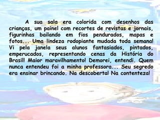 A sua sala era colorida com desenhos das
crianças, um painel com recortes de revistas e jornais,
figurinhas bailando em fios pendurados, mapas e
fotos... Uma lindeza rodopiante mudada toda semana!
Vi pela janela seus alunos fantasiados, pintados,
emperucados, representando cenas da História do
Brasil! Maior maravilhamento! Demorei, entendi. Quem
nunca entendeu foi a minha professora... Seu segredo
era ensinar brincando. Na descoberta! Na contenteza!

 