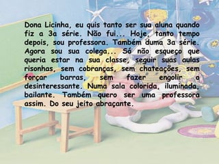 Dona Licinha, eu quis tanto ser sua aluna quando
fiz a 3a série. Não fui... Hoje, tanto tempo
depois, sou professora. Também duma 3a série.
Agora sou sua colega... Só não esqueço que
queria estar na sua classe, seguir suas aulas
risonhas, sem cobranças, sem chateações, sem
forçar
barras,
sem
fazer
engolir
o
desinteressante. Numa sala colorida, iluminada,
bailante. Também quero ser uma professora
assim. Do seu jeito abraçante.

 