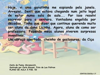 Hoje, vi uma garotinha me espiando pela janela.
Arrepiei. Senti que estava chegando num jeito legal
de estar numa sala de aula... Por isso resolvi
escrever para a senhora. Vontadona engolida por
décadas. Tinha que dizer que continuo querendo muito
ser aluna da dona Licinha. Agora, aluna de como ser
professora. Fazendo meus alunos viverem surpresas
inventivas.
Um abraço apertado, cheinho de gostosuras, da Ciça

Conto de Fanny Abramovich,
ilustrado por Carlo Giovani. Foto de Leo Feltran
PLANO DE AULA À PÁG. 53
CONTOS.ESCOLA 17

 