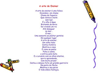 A arte de Ensinar
A arte de ensinar é uma faísca
Incendeia em chama
Chama da fogueira
Que clareia a noite
sem luar.
É o olho d água
Brotando da serra
Vai virando um rio
Até desaguar
no mar...
O mar....
Uma semente se plantar germina
Em qualquer lugar
A arte de ensinar.
Um velho índio
Contou história
Mostrou a caça
E como se pesca
Pulou a canoa,
e entrou pela mata.
E o curumim com os olhos atentos,
sorriu aprendendo,
Com muito prazer.
Cantou e dançou feito um grande guerreiro
Na ponta da flecha
Mostrou o seu peixe
E toda aldeia festejou.

 