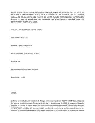 DONAL REALTY INC. INTERPONE RECURSO DE REVISIÓN CONTRA LA SENTENCIA NO. 169 DE 19 DE
DICIEMBRE DE 2007, PROFERIDA POR EL JUZGADO SEGUNDO DE CIRCUITO DE LO CIVIL DEL CIRCUITO
JUDICIAL DE COLÓN DENTRO DEL PROCESO DE MAYOR CUANTÍA PROPUESTO POR IMPORTADORA
MARCEL, S. A. CONTRA DONNA REALTY INC. - PONENTE: OYDÉN ORTEGA DURÁN -PANAMÁ, VEINTE (20)
DE OCTUBRE DE DOS MIL DIEZ (2010)..
Tribunal: Corte Suprema de Justicia, Panamá
Sala: Primera de lo Civil
Ponente: Oydén Ortega Durán
Fecha: miércoles, 20 de octubre de 2010
Materia: Civil
Recurso de revisión - primera instancia
Expediente: 114-08
VISTOS:
La firma forense Rubio, Álvarez, Solís & Ábrego, en representación de DONNA REALTY INC., interpuso
Recurso de Revisión contra la Sentencia No.169 de 19 de diciembre de 2007, dictada por el Juzgado
Segundo de Circuito de lo Civil del Circuito Judicial de Colón, dentro del Proceso Ordinario propuesto por
IMPORTADORA MARCEL, S.A. contra DONNA REALTY INC, mediante la cual se declaró resuelto un
contrato de compraventa celebrado entre ambas sociedades, y en consecuencia, se ordenó que la Finca
 