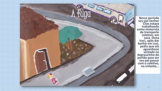 A fuga

Nesse período
seu pai Senhor
Cilas estava
trabalhando
como motorista
de transporte
coletivo; em
casa, Dona
Iraci, após dar
banho em Luci,
pediu que ela
aguardasse
sentada no
degrauzinho do
portão para ver
seu pai passar
com o coletivo,
no entanto...

11

 