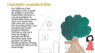 A casa própria e os períodos de férias
Em 1960 seu Cilas
conseguiu com a ajuda
de amigos e parentes
finalmente construir a
sua casa própria no
Jardim Bela Vista, nessa
casa Luci morou dos
oito anos até se casar.
Foi uma época feliz, Luci
estudava na Escola
Estadual Moraes
Pacheco e não via a
hora de chegar o
período de férias
escolares para irem
passear no sítio da
família próximo a Pirajuí
na cidade de São Luís do
Guaricanga
14

 