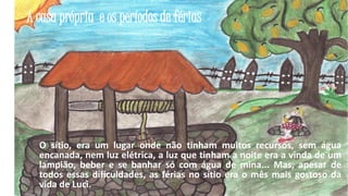 A casa própria e os períodos de férias

O sítio, era um lugar onde não tinham muitos recursos, sem água
encanada, nem luz elétrica, a luz que tinham a noite era a vinda de um
lampião, beber e se banhar só com água de mina... Mas, apesar de
todos essas dificuldades, as férias no sítio era o mês mais gostoso da
vida de Luci.
16

 