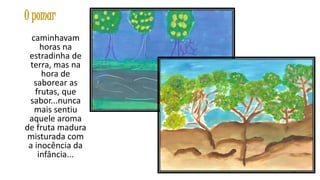 O pomar
caminhavam
horas na
estradinha de
terra, mas na
hora de
saborear as
frutas, que
sabor...nunca
mais sentiu
aquele aroma
de fruta madura
misturada com
a inocência da
infância...
18

 