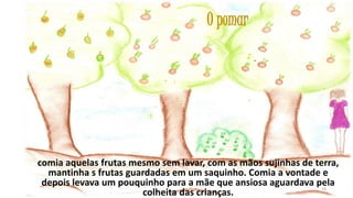 O pomar

comia aquelas frutas mesmo sem lavar, com as mãos sujinhas de terra,
mantinha s frutas guardadas em um saquinho. Comia a vontade e
depois levava um pouquinho para a mãe que ansiosa aguardava pela
19
colheita das crianças.

 