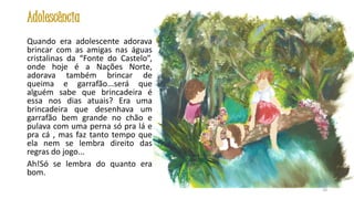 Adolescência
Quando era adolescente adorava
brincar com as amigas nas águas
cristalinas da “Fonte do Castelo”,
onde hoje é a Nações Norte,
adorava também brincar de
queima e garrafão...será que
alguém sabe que brincadeira é
essa nos dias atuais? Era uma
brincadeira que desenhava um
garrafão bem grande no chão e
pulava com uma perna só pra lá e
pra cá , mas faz tanto tempo que
ela nem se lembra direito das
regras do jogo...
Ah!Só se lembra do quanto era
bom.
20

 