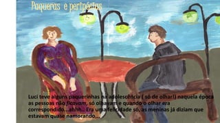 Paqueras e peripécias

Luci teve alguns paquerinhas na adolescência ( só de olhar!) naquela época
as pessoas não ficavam, só olhavam e quando o olhar era
correspondido...ahhh.. Era uma felicidade só, as meninas já diziam que
estavam quase namorando...
22

 