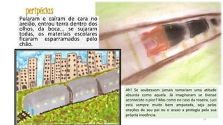 peripécias
Pularam e caíram de cara no
areião, entrou terra dentro dos
olhos, da boca... se sujaram
todas, os materiais escolares
ficaram esparramados pelo
chão.

Ah! Se soubessem jamais tomariam uma atitude
absurda como aquela. Já imaginaram se tivesse
acontecido o pior? Mas como no caso da roseira, Luci
está sempre muito bem amparada, seja pelas
orações de seu pai ou o acaso a protegia pela sua
própria inocência.
24

 