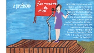 A profissão

Aos vinte e quatro anos de
idade, Luci se formou no
magistério da Escola Estadual
Professor Christino Cabral,
agora ela era professora,
essa era uma das profissões
mais comuns para as
mulheres naqueles tempos,
deu aulas de substituição em
algumas escolinhas da
cidade, dentre as quais o
Aparecido Guedes no Bela
Vista e a EMEI Gasparzinho
no Jardim Redentor

25

 