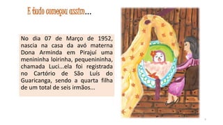 E tudo começou assim...
No dia 07 de Março de 1952,
nascia na casa da avó materna
Dona Arminda em Pirajuí uma
menininha loirinha, pequenininha,
chamada Luci...ela foi registrada
no Cartório de São Luís do
Guaricanga, sendo a quarta filha
de um total de seis irmãos...

3

 