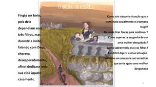 O sonho se desfaz
Fingia ser forte,
pois dela
dependiam seus
três filhos, mas
durante a noite,
falando com Deus,
chorava

desesperadamente,
afinal dedicara toda

Como sair daquela situação que a

humilhava socialmente e a tornava
frágil?
De onde tirar forças para continuar?

Como superar a vergonha de ser
uma mulher desquitada?
Como sobreviveria ela e os filhos?
Foi difícil digerir a atual situação.
Demorou um ano para Luci acreditar
que seria agora uma mulher
desquitada

sua vida àquele
casamento.
32

 