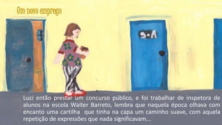 Um novo emprego

Luci então prestar um concurso público, e foi trabalhar de inspetora de
alunos na escola Walter Barreto, lembra que naquela época olhava com
encanto uma cartilha que tinha na capa um caminho suave, com aquela
35
repetição de expressões que nada significavam...

 