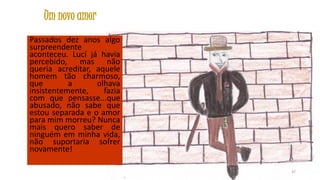 Um novo amor
Passados dez anos algo
surpreendente
aconteceu. Lucí já havia
percebido, mas não
queria acreditar, aquele
homem tão charmoso,
que
a
olhava
insistentemente,
fazia
com que pensasse...que
abusado, não sabe que
estou separada e o amor
para mim morreu? Nunca
mais quero saber de
ninguém em minha vida,
não suportaria sofrer
novamente!
37

 