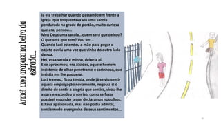 Armei uma arapuca na beira da
estrada...

Ia ela trabalhar quando passando em frente a
igreja que frequentava viu uma sacola
pendurada na grade do portão, muito curiosa
que era, pensou...
Meu Deus uma sacola...quem será que deixou?
O que será que tem? Vou ver...
Quando Luci estendeu a mão para pegar o
objeto ouviu uma voz que vinha do outro lado
da rua.
Hei, essa sacola é minha, deixe-a aí.
E se aproximou, era Alcides, aquele homem
insistente de olhar penetrante e carinhoso, que
insistia em lhe paquerar.
Luci tremeu, ficou tímida, onde já se viu sentir
aquela empolgação novamente, negou a si o
direito de sentir a alegria que sentira, virou-lhe
a cara e escondeu o sorriso, como se fosse
possível esconder o que declaramos nos olhos.
Estava apaixonada, mas não podia admitir,
sentia medo e vergonha de seus sentimentos...
40

 