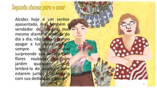 Segunda chance para o amor
Alcides hoje é um senhor
aposentado, mas também é
vendedor de queijos, mas
mesmo diante a correria do
dia a dia, não deixa o tempo
apagar a luz dessa união...
sempre
que
possível
surpreende sua amada com
flores roubadas de um
jardim
qualquer ...quer
lembrá-la do quanto é bom
estarem juntos e acariciá-la
com sua dedicação e amor.
42

 